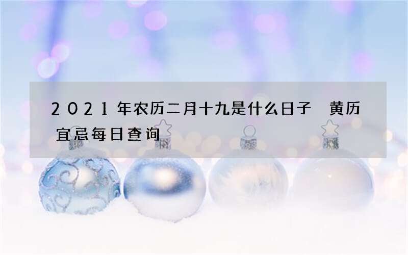 2021年农历二月十九是什么日子 黄历宜忌每日查询